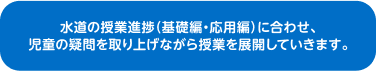 水道の授業進捗(基礎編、応用編)に合わせ、児童の疑問を取り上げながら授業を展開していきます。